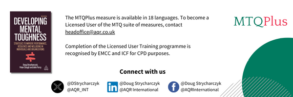 For information about the Mental Toughness concept (and other AQR materials) and for becoming a licensed user of the MTQ suite of measures contact:  headoffice@aqrinternational.co.uk The MTQPlus measure is available in fourteen languages, accessible to more than 2/3rds of the world’s population. Completion of the AQR Licensed user training programme is recognised by EMCC and ICF for CPD purposes.